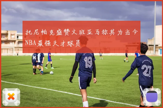 托尼帕克盛赞文班亚马称其为当今NBA最强天才球员