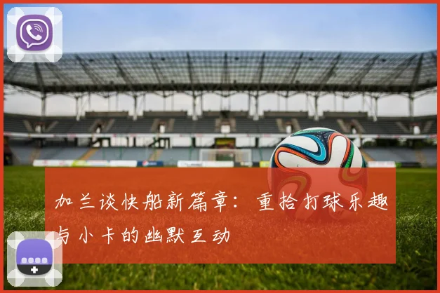 加兰谈快船新篇章：重拾打球乐趣与小卡的幽默互动
