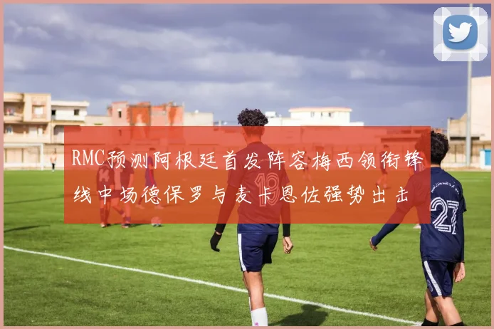 RMC预测阿根廷首发阵容梅西领衔锋线中场德保罗与麦卡恩佐强势出击