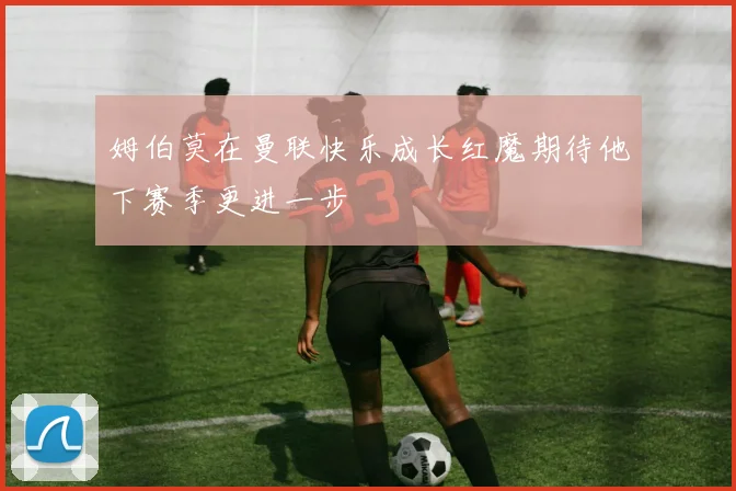 姆伯莫在曼联快乐成长红魔期待他下赛季更进一步