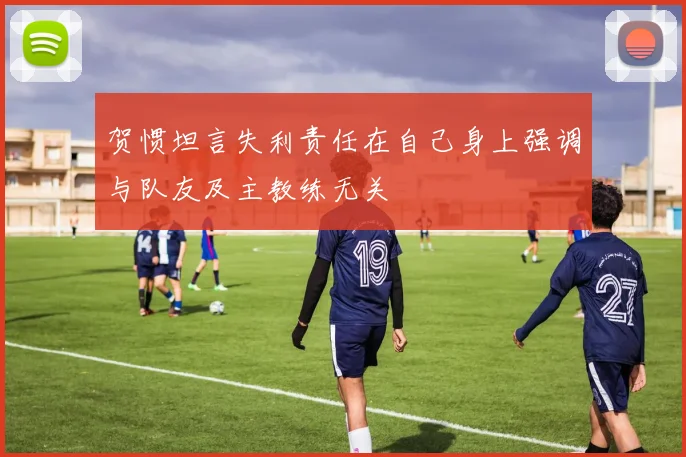 贺惯坦言失利责任在自己身上强调与队友及主教练无关