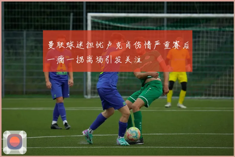 曼联球迷担忧卢克肖伤情严重赛后一瘸一拐离场引发关注