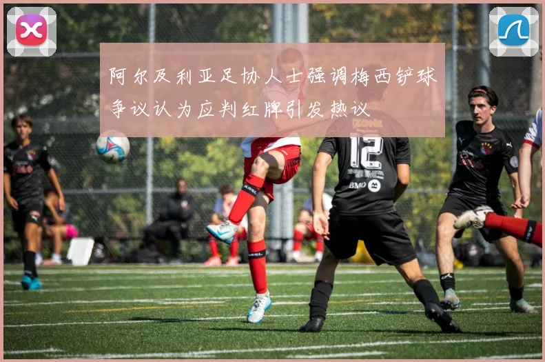 阿尔及利亚足协人士强调梅西铲球争议认为应判红牌引发热议