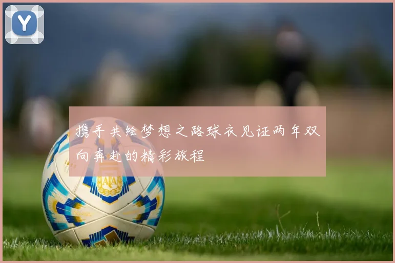 携手共绘梦想之路球衣见证两年双向奔赴的精彩旅程