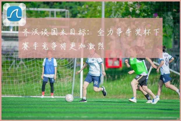 齐沃谈国米目标：全力争夺奖杯下赛季竞争将更加激烈