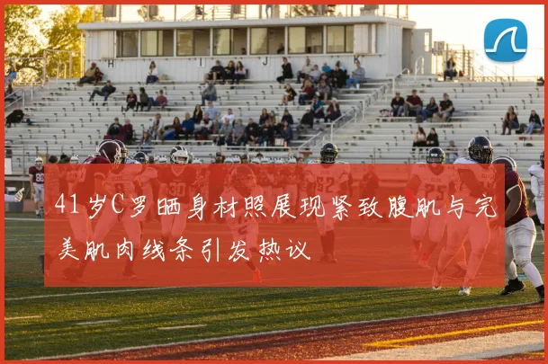 41岁C罗晒身材照展现紧致腹肌与完美肌肉线条引发热议