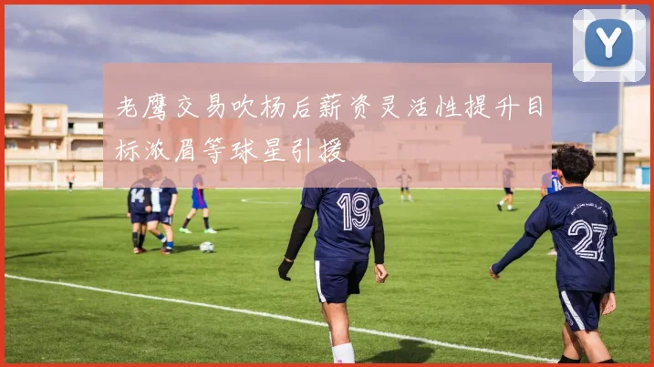 老鹰交易吹杨后薪资灵活性提升目标浓眉等球星引援