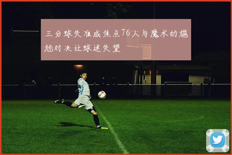 三分球失准成焦点76人与魔术的尴尬对决让球迷失望