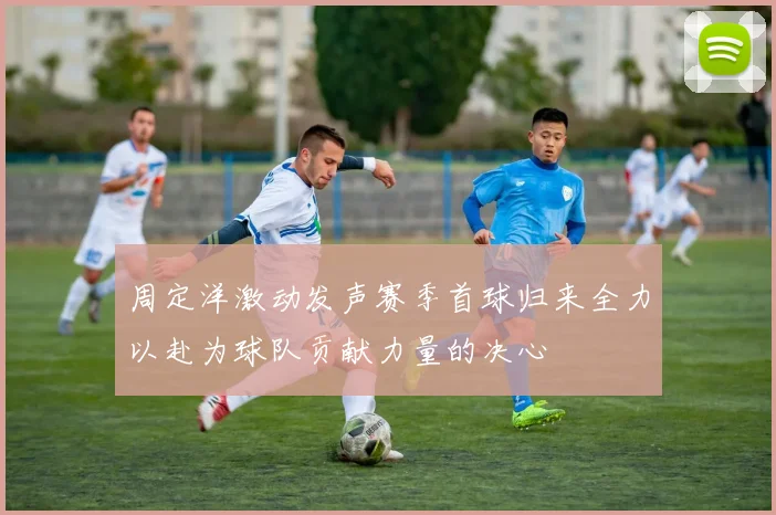 周定洋激动发声赛季首球归来全力以赴为球队贡献力量的决心