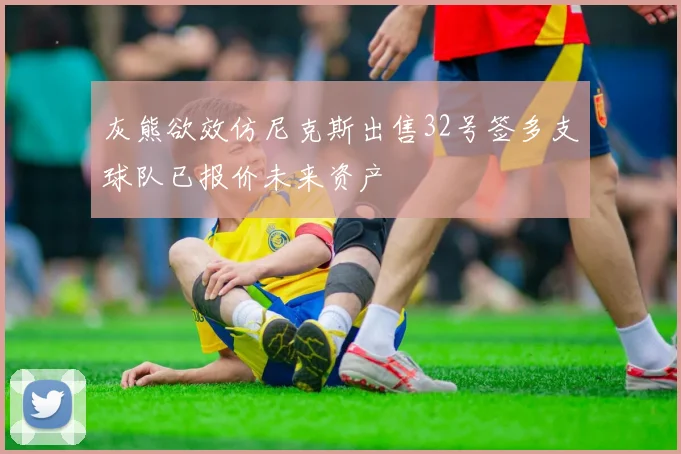 灰熊欲效仿尼克斯出售32号签多支球队已报价未来资产