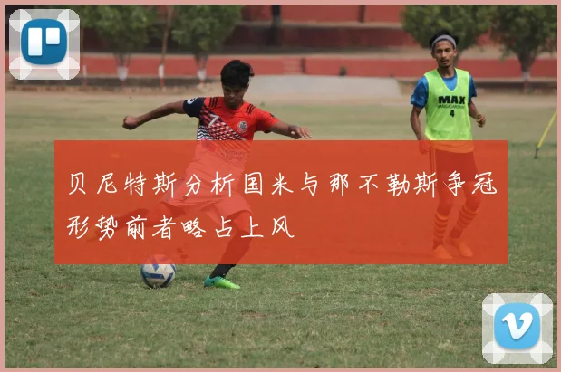 贝尼特斯分析国米与那不勒斯争冠形势前者略占上风