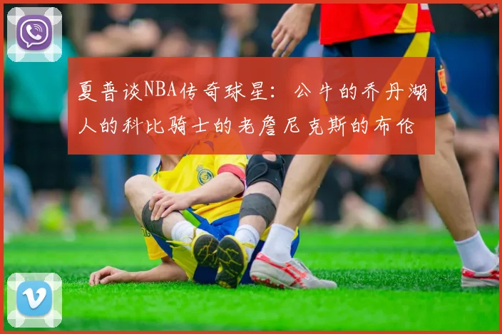 夏普谈NBA传奇球星：公牛的乔丹湖人的科比骑士的老詹尼克斯的布伦森
