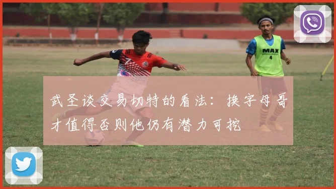 武圣谈交易切特的看法：换字母哥才值得否则他仍有潜力可挖