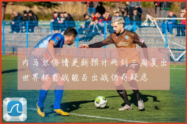 内马尔伤情更新预计两到三周复出世界杯首战能否出战仍存疑虑