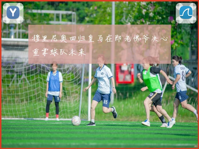 穆里尼奥回归皇马在即老佛爷决心重掌球队未来