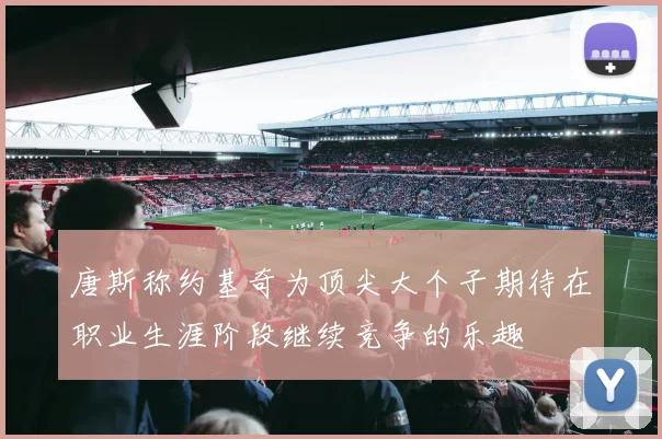 唐斯称约基奇为顶尖大个子期待在职业生涯阶段继续竞争的乐趣