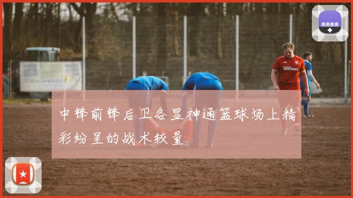 中锋前锋后卫各显神通篮球场上精彩纷呈的战术较量