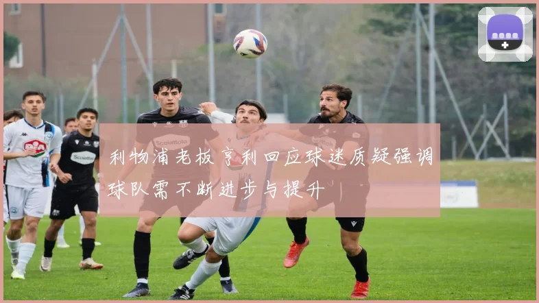 利物浦老板亨利回应球迷质疑强调球队需不断进步与提升